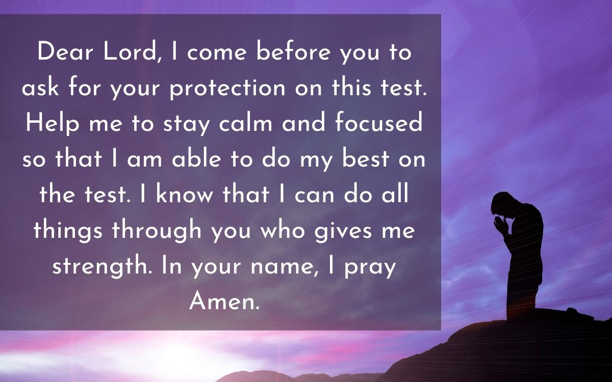 Dear Lord, I come before you to ask for your protection on this test. Help me to stay calm and focused so that I am able to do my best on the test. I know that I can do all things through you who gives me strength. In your name, I pray Amen.