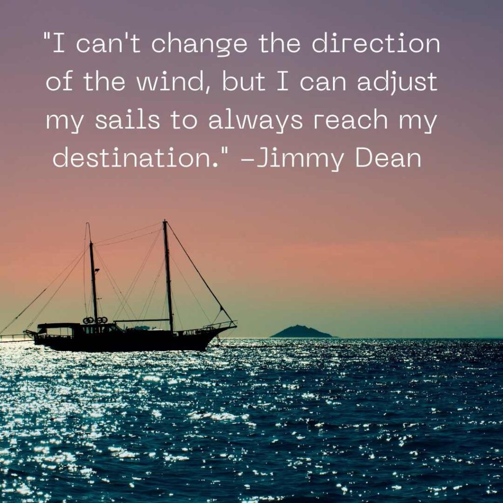 "I can't change the direction of the wind, but I can adjust my sails to always reach my destination." -Jimmy Dean 