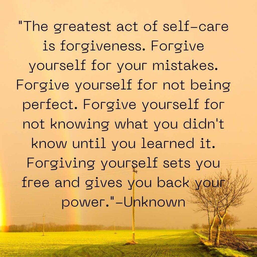 "The greatest act of self-care is forgiveness. Forgive yourself for your mistakes. Forgive yourself for not being perfect. Forgive yourself for not knowing what you didn't know until you learned it. Forgiving yourself sets you free and gives you back your power."-Unknown